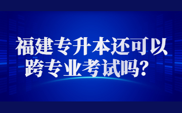 2023年福建专升本还可以跨专业考试吗？