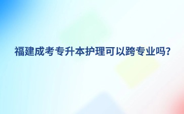 福建成考专升本护理可以跨专业吗